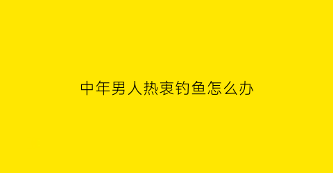 “中年男人热衷钓鱼怎么办(中年男人爱钓鱼)