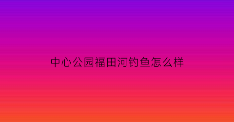 “中心公园福田河钓鱼怎么样(福田中心公园规划)