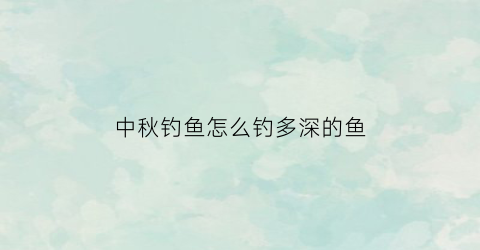 中秋钓鱼怎么钓多深的鱼(中秋时节钓鱼钓深还是钓浅)