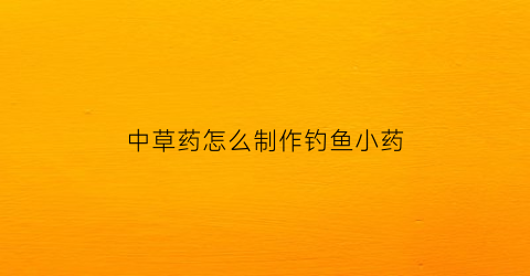 中草药怎么制作钓鱼小药(自制中药钓鱼饵料配方大全)