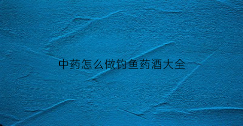 中药怎么做钓鱼药酒大全(钓鱼中药酒配方视频)