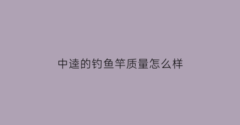 “中逵的钓鱼竿质量怎么样(中逵鱼竿是品牌吗)