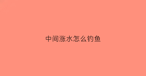 “中间涨水怎么钓鱼(涨水时如何钓鱼)