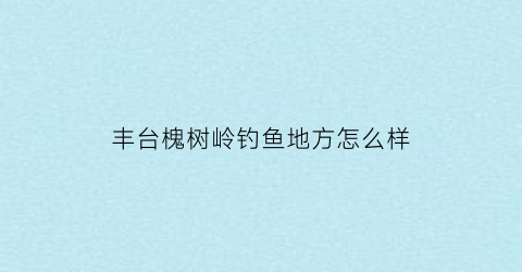 丰台槐树岭钓鱼地方怎么样(北京槐树岭属于哪个区)