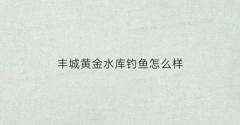 丰城黄金水库钓鱼怎么样(丰城市黄金水库)