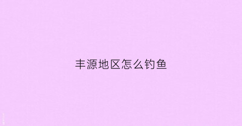 丰源地区怎么钓鱼(丰源地区地图在哪得)
