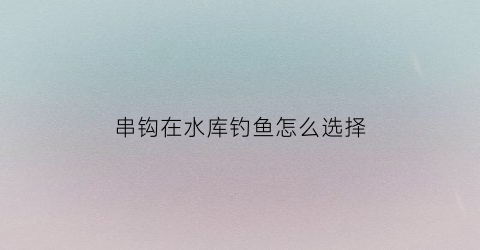 串钩在水库钓鱼怎么选择(水库用串钩怎么样)