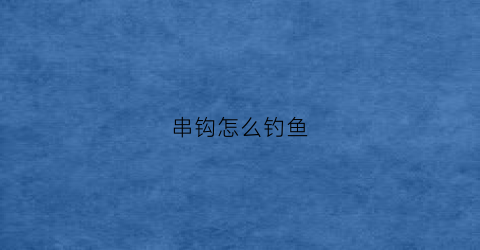 串钩怎么钓鱼(用串钩钓鱼的方法)
