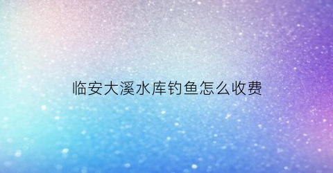 临安大溪水库钓鱼怎么收费(临安大溪村)