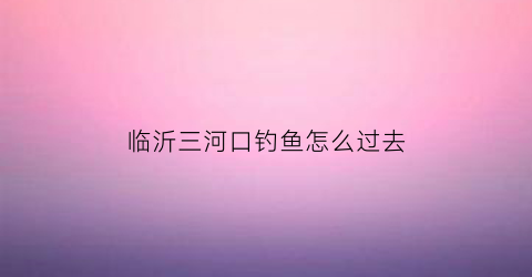 “临沂三河口钓鱼怎么过去(临沂三河口哪三条河)