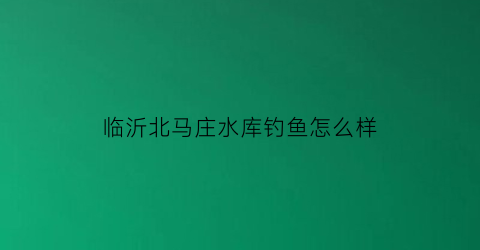 “临沂北马庄水库钓鱼怎么样(北马场水库)