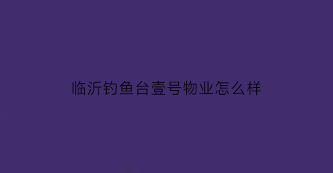 “临沂钓鱼台壹号物业怎么样(钓鱼台一号院怎么样)