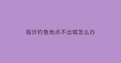 “临沂钓鱼地点不出城怎么办(临沂钓鱼吧百度贴吧)