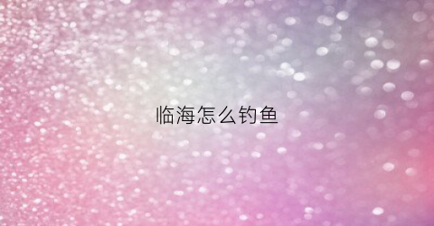 临海怎么钓鱼(临海钓鱼)