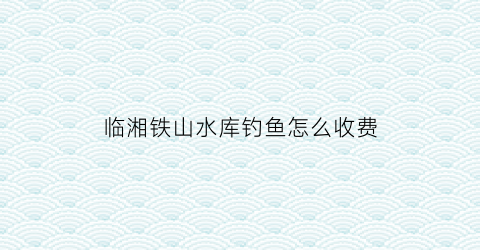 临湘铁山水库钓鱼怎么收费(岳阳县铁山水库库容)