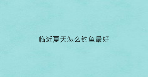 临近夏天怎么钓鱼最好(夏季热天钓鱼)