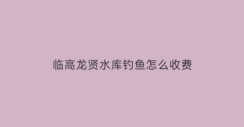 临高龙贤水库钓鱼怎么收费(临高县水库)