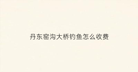 丹东窑沟大桥钓鱼怎么收费(丹东窑沟大桥钓鱼怎么收费的)