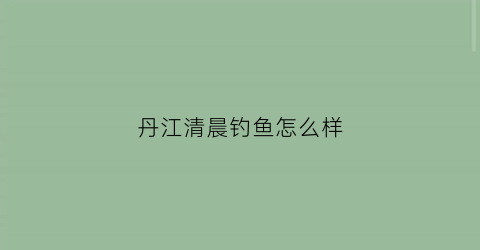 “丹江清晨钓鱼怎么样(丹江钓鱼地方联系电话)