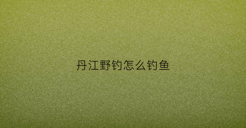 丹江野钓怎么钓鱼(丹江野钓最近哪个地方好钓鱼)