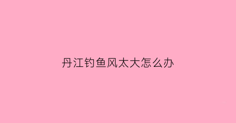 丹江钓鱼风太大怎么办(2021年最新丹江钓鱼)