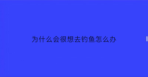 “为什么会很想去钓鱼怎么办(天天想钓鱼的人什么心态)