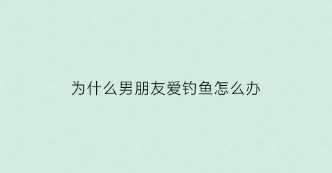 为什么男朋友爱钓鱼怎么办(男朋友为什么喜欢钓鱼)