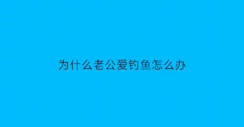 “为什么老公爱钓鱼怎么办(老公老是喜欢钓鱼怎么办)