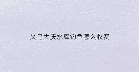 “义乌大庆水库钓鱼怎么收费(大庆水库让钓鱼吗)