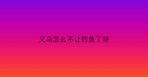 义乌怎么不让钓鱼了呀(义乌禁钓)