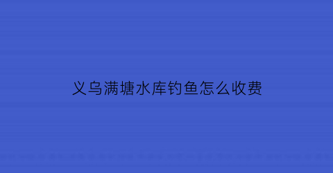 义乌满塘水库钓鱼怎么收费(金华满塘水库钓鱼)