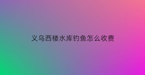 “义乌西楼水库钓鱼怎么收费(义乌楼西塘的房子出售吗)