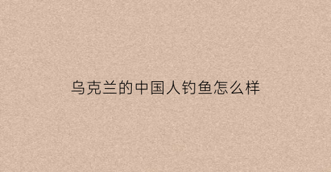 乌克兰的中国人钓鱼怎么样(乌克兰的中国人钓鱼怎么样了)