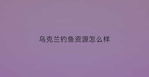 “乌克兰钓鱼资源怎么样(乌克兰的渔业水产加工)