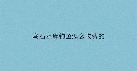 乌石水库钓鱼怎么收费的(游玩乌石水库作文)