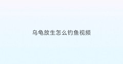 “乌龟放生怎么钓鱼视频(乌龟放生怎么钓鱼视频教学)