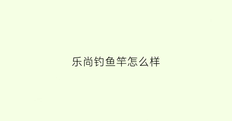 乐尚钓鱼竿怎么样(乐尚lesun鱼竿)