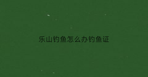乐山钓鱼怎么办钓鱼证(乐山钓鱼新规)