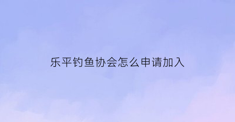 “乐平钓鱼协会怎么申请加入(加入钓鱼协会怎么收费)