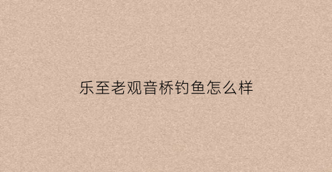 乐至老观音桥钓鱼怎么样(乐至县观音河湿地公园)