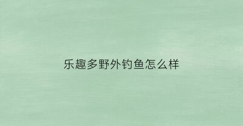 乐趣多野外钓鱼怎么样(乐趣多app)