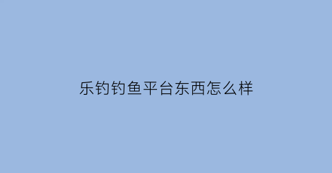 “乐钓钓鱼平台东西怎么样(乐钓钓鱼最新版本)