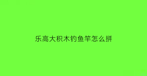 乐高大积木钓鱼竿怎么拼(乐高钓鱼竿课程教案)