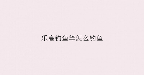 乐高钓鱼竿怎么钓鱼(乐高钓鱼竿的知识点讲解)