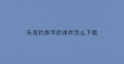 乐高钓鱼竿的课件怎么下载(乐高鱼竿的教学目标)