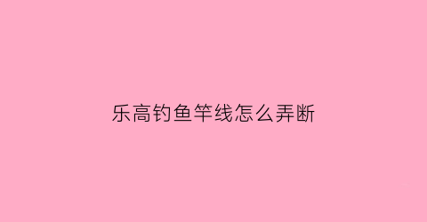 “乐高钓鱼竿线怎么弄断(乐高钓鱼竿是省力还是费力)