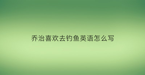 乔治喜欢去钓鱼英语怎么写