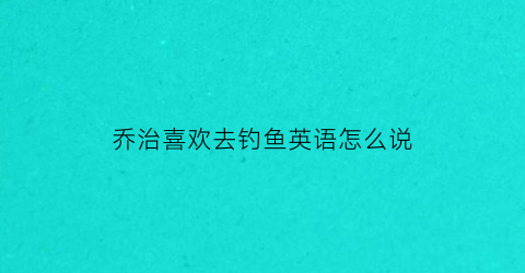 乔治喜欢去钓鱼英语怎么说(乔治最喜欢玩什么)