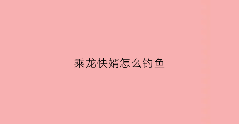 乘龙快婿怎么钓鱼(乘龙快婿怎么用)