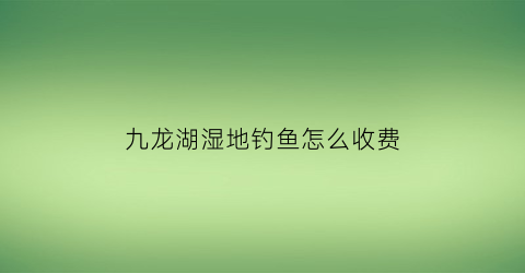 “九龙湖湿地钓鱼怎么收费(九龙湖湿地农庄)